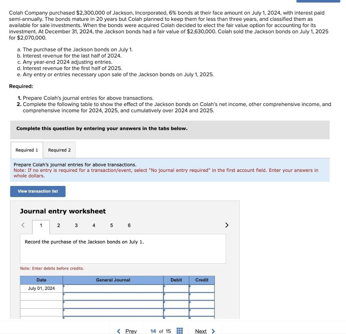 Colah Company purchased $2,300,000 of Jackson, Incorporated, 6% bonds at their face amount on July 1, 2024, with interest paid
semi-annually. The bonds mature in 20 years but Colah planned to keep them for less than three years, and classified them as
available for sale investments. When the bonds were acquired Colah decided to elect the fair value option for accounting for its
investment. At December 31, 2024, the Jackson bonds had a fair value of $2,630,000. Colah sold the Jackson bonds on July 1, 2025
for $2,070,000.
a. The purchase of the Jackson bonds on July 1.
b. Interest revenue for the last half of 2024.
c. Any year-end 2024 adjusting entries.
d. Interest revenue for the first half of 2025.
e. Any entry or entries necessary upon sale of the Jackson bonds on July 1, 2025.
Required:
1. Prepare Colah's journal entries for above transactions.
2. Complete the following table to show the effect of the Jackson bonds on Colah's net income, other comprehensive income, and
comprehensive income for 2024, 2025, and cumulatively over 2024 and 2025.
Complete this question by entering your answers in the tabs below.
Required 1 Required 2
Prepare Colah's journal entries for above transactions.
Note: If no entry is required for a transaction/event, select "No journal entry required" in the first account field. Enter your answers in
whole dollars.
View transaction list
Journal entry worksheet
<
1
2
3
4
5
6
Record the purchase of the Jackson bonds on July 1.
Note: Enter debits before credits.
Date
July 01, 2024
General Journal
Debit
Credit
Prev
14 of 15
Next >