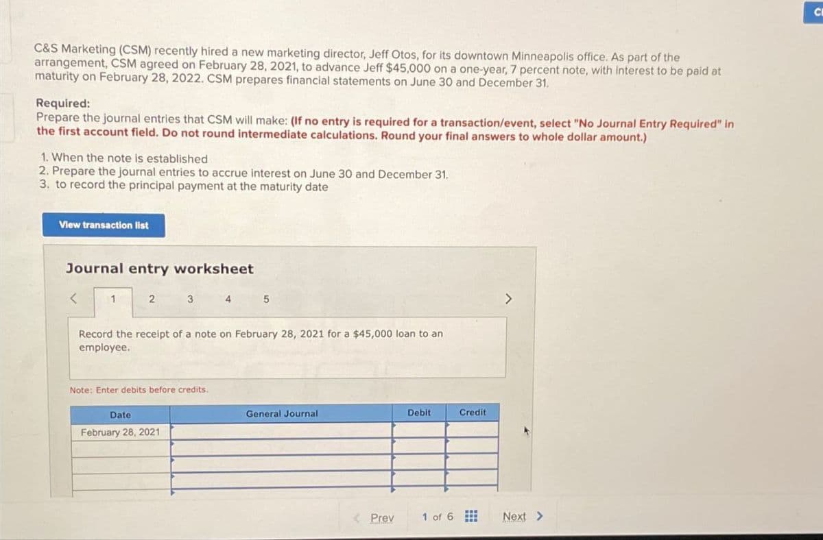 C&S Marketing (CSM) recently hired a new marketing director, Jeff Otos, for its downtown Minneapolis office. As part of the
arrangement, CSM agreed on February 28, 2021, to advance Jeff $45,000 on a one-year, 7 percent note, with interest to be paid at
maturity on February 28, 2022. CSM prepares financial statements on June 30 and December 31.
Required:
Prepare the journal entries that CSM will make: (If no entry is required for a transaction/event, select "No Journal Entry Required" in
the first account field. Do not round intermediate calculations. Round your final answers to whole dollar amount.)
1. When the note is established
2. Prepare the journal entries to accrue interest on June 30 and December 31.
3. to record the principal payment at the maturity date
View transaction list
Journal entry worksheet
<
1
2 3 4 5
Record the receipt of a note on February 28, 2021 for a $45,000 loan to an
employee.
Note: Enter debits before credits.
Date
February 28, 2021
General Journal
Debit
Credit
<Prev
1 of 6
Next >
C