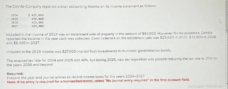 The DeVille Company reported pretax accounting Income on its income statement as follows:
2024
2025
2026
2027
$ 435,000
355,000
425,000
465,000
Included in the income of 2024 was an installment sale of property in the amount of $64,000. However, for tax purposes, DeVille
reported the income in the year cash was collected. Cash collected on the installment sale was $25,600 in 2025, $32,000 in 2026,
and $6,400 in 2027
Included in the 2026 income was $27.000 Interest from investments in municipal governmental bonds.
The enacted tax rate for 2024 and 2025 was 40%, but during 2025, new tax legislation was passed reducing the tax rate to 25% for
the years 2026 and beyond.
Required:
Prepare the year-end journal entries to record income taxes for the years 2024-2027
Note: If no entry is required for a transaction/event, select "No journal entry required" in the first account field.
Activate Windows