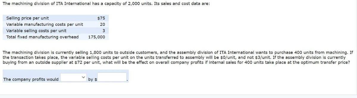 The machining division of ITA International has a capacity of 2,000 units. Its sales and cost data are:
Selling price per unit
$75
Variable manufacturing costs per unit
20
Variable selling costs per unit
3
Total fixed manufacturing overhead
175,000
The machining division is currently selling 1,800 units to outside customers, and the assembly division of ITA International wants to purchase 400 units from machining. If
the transaction takes place, the variable selling costs per unit on the units transferred to assembly will be $0/unit, and not $3/unit. If the assembly division is currently
buying from an outside supplier at $72 per unit, what will be the effect on overall company profits if internal sales for 400 units take place at the optimum transfer price?
The company profits would
by $