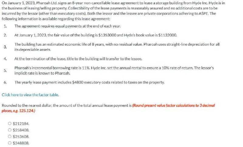 On January 1, 2023, Pharoah Ltd. signs an 8-year non-cancellable lease agreement to lease a storage building from Hyde Inc. Hyde is in
the business of leasing/selling property. Collectibility of the lease payments is reasonably assured and no additional costs are to be
incurred by the lessor (other than executory costs). Both the lessor and the lessee are private corporations adhering to ASPE. The
following information is available regarding this lease agreement:
1. The agreement requires equal payments at the end of each year.
2.
At January 1, 2023, the fair value of the building is $1353000 and Hyde's book value is $1132000.
3.
4.
5.
6.
The building has an estimated economic life of 8 years, with no residual value. Pharoah uses straight-line depreciation for all
its depreciable assets.
At the termination of the lease, title to the building will transfer to the lessee.
Pharoah's incremental borrowing rate is 11%. Hyde Inc. set the annual rental to ensure a 10% rate of return. The lessor's
implicit rate is known to Pharoah.
The yearly lease payment includes $4800 executory costs related to taxes on the property.
Click here to view the factor table.
Rounded to the nearest dollar, the amount of the total annual lease payment is (Round present value factor calculations to 3 decimal
places, e.g. 125.124.)
$212184.
O $258408.
$253608.
$248808.