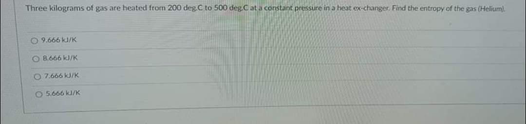 Three kilograms of gas are heated from 200 deg.C to 500 deg.C at a constant pressure in a heat ex-changer. Find the entropy of the gas (Helium).
O9.666 kJ/K
8.666 kJ/K
7.666 kJ/K
O 5.666 kJ/K