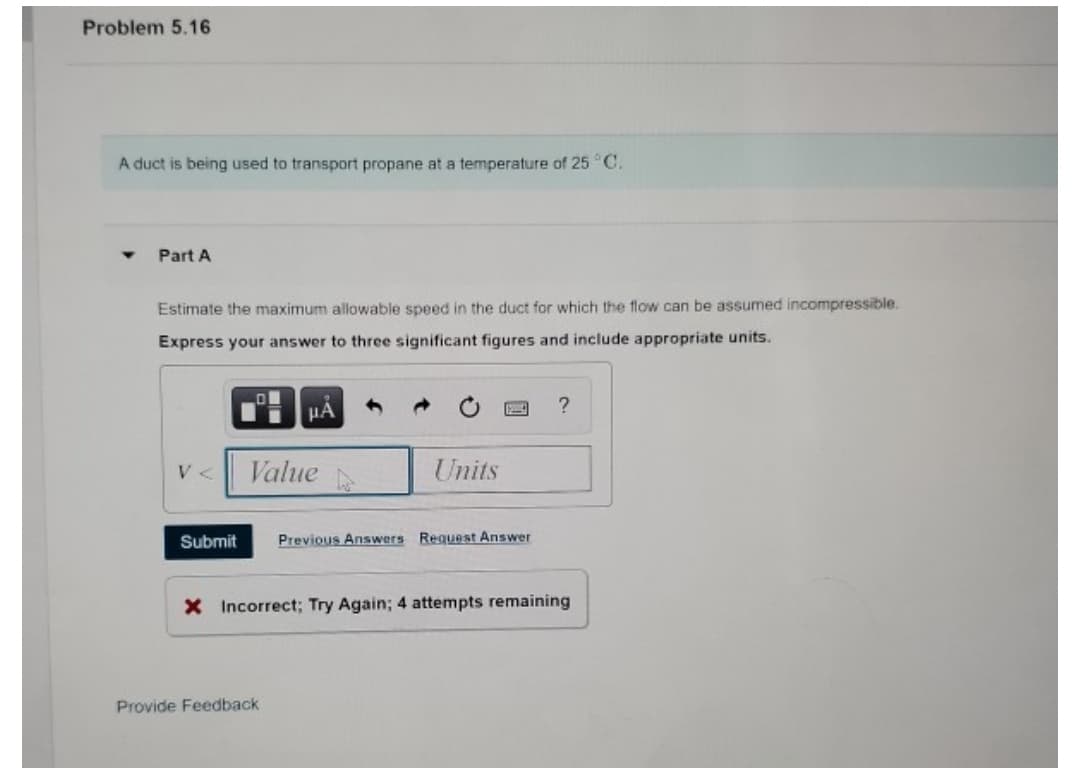 Problem 5.16
A duct is being used to transport propane at a temperature of 25 °C.
Part A
Estimate the maximum allowable speed in the duct for which the flow can be assumed incompressible.
Express your answer to three significant figures and include appropriate units.
HÁ
V <
Value
Units
Submit
Previous Answers Request Answer
X Incorrect; Try Again; 4 attempts remaining
Provide Feedback
