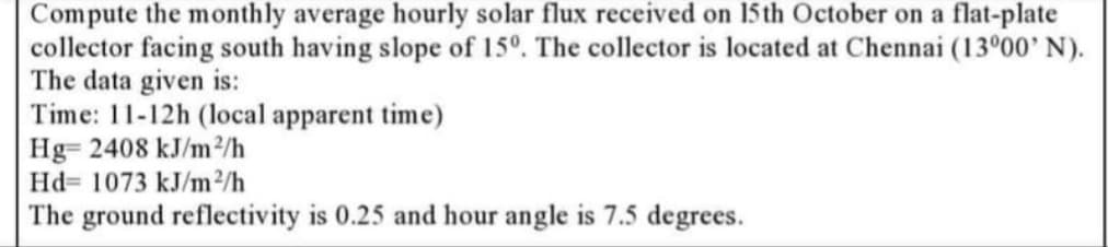 Compute the monthly average hourly solar flux received on 15 th October on a flat-plate
collector facing south having slope of 15°. The collector is located at Chennai (13°00' N).
The data given is:
Time: 11-12h (local apparent time)
Hg= 2408 kJ/m2/h
Hd= 1073 kJ/m2/h
The ground reflectivity is 0.25 and hour angle is 7.5 degrees.
