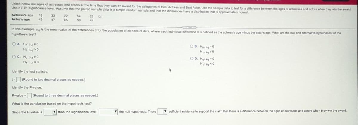 Listed below are ages of actresses and actors at the time that they won an award for the categories of Best Actress and Best Actor. Use the sample data to test for a difference between the ages of actresses and actors when they win the award
Use a 0.01 significance level. Assume that the paired sample data is a simple random sample and that the differences have a distribution that is approximately normal.
Actress's age
Actor's age
18
33
22
54
23
49
47
65
50
44
In this example, Ha is the mean value of the differences d for the population of all pairs of data, where each individual difference d is defined as the actress's age minus the actor's age. What are the null and altenative hypothesos for the
hypothesis test?
O A. Ho Ha* 0
H: Ha >0
O B. Ho: Ha =0
H1: H #0
O C. Ho: Ha 0
O D. Ho: Hd =0
0> Pri :H
Identify the test statistic.
(Round to two decimal places as needed.)
Identify the P-value.
P-value =
(Round to three decimal places as needed.)
What is the conclusion based on the hypothesis test?
Since the P-value is
than the significance level,
V the null hypothesis. There
sufficient evidence to support the claim that there is a difference between the ages of actresses and actors when they win the award.
