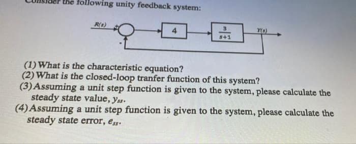 the following unity feedback system:
R(s)
Y(s)
4.
s+1
(1)What is the characteristic equation?
(2) What is the closed-loop tranfer function of this system?
(3) Assuming a unit step function is given to the system, please calculate the
steady state value, yas.
(4) Assuming a unit step function is given to the system, please calculate the
steady state error, e.
