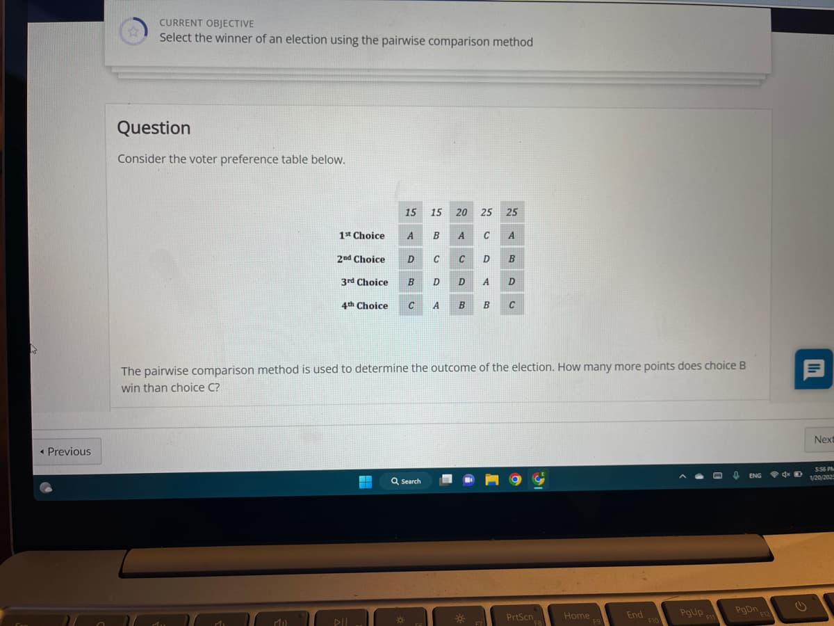 < Previous
☆
CURRENT OBJECTIVE
Select the winner of an election using the pairwise comparison method
Question
Consider the voter preference table below.
1st Choice
Mil
15 15 20 25 25
C A
ARB
А
2nd Choice D
3rd Choice
в
B A
Q Search
C C
4th Choice C A
ES
D
DB
The pairwise comparison method is used to determine the outcome of the election. How many more points does choice B
win than choice C?
38
D B
F7
A D
B C
PrtScn
F8
Home
F9
End
F10
PgUp,
F11
0
ENG
PgOn F12
D
Next
5:56 PM
1/20/202