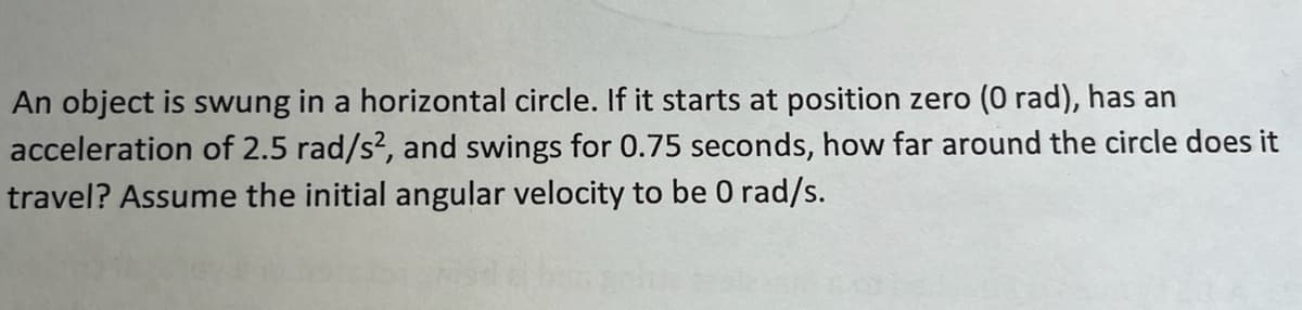 An object is swung in a horizontal circle. If it starts at position zero (0 rad), has an
acceleration of 2.5 rad/s², and swings for 0.75 seconds, how far around the circle does it
travel? Assume the initial angular velocity to be 0 rad/s.
