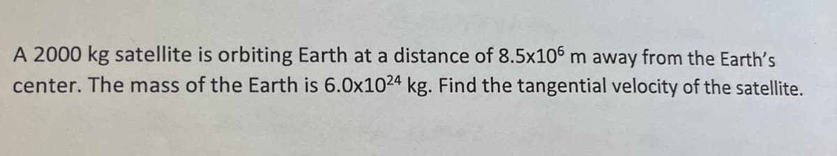 A 2000 kg satellite is orbiting Earth at a distance of 8.5x106 m away from the Earth's
center. The mass of the Earth is 6.0x1024 kg. Find the tangential velocity of the satellite.
