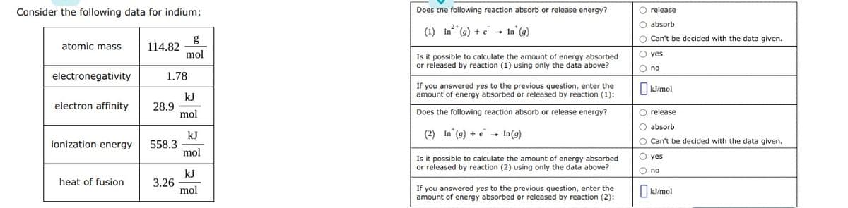 Consider the following data for indium:
atomic mass
electronegativity
ionization energy
114.82
electron affinity 28.9
heat of fusion
1.78
558.3
mol
3.26
kJ
mol
kJ
mol
kJ
mol
Does the following reaction absorb or release energy?
(1) In (g) + e
In* (g)
Is it possible to calculate the amount of energy absorbed
or released by reaction (1) using only the data above?
If you answered yes to the previous question, enter the
amount of energy absorbed or released by reaction (1):
Does the following reaction absorb or release energy?
(2) In (g) + e In (g)
Is it possible to calculate the amount of energy absorbed
or released by reaction (2) using only the data above?
If you answered yes to the previous question, enter the
amount of energy absorbed or released by reaction (2):
O release
O absorb
O Can't be decided with the data given.
O yes
O no
☐kJ/mol
O release
O absorb
O Can't be decided with the data given.
O yes
O no
kJ/mol