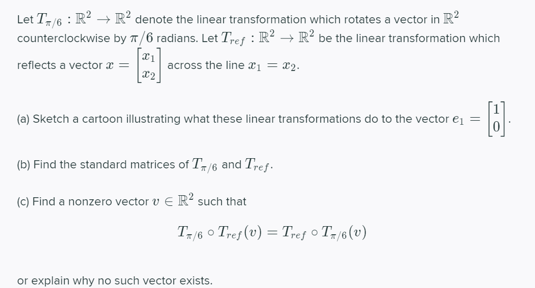 Let T/6 : R² → R?
counterclockwise by T/6 radians. Let Tref : R² → R- be the linear transformation which
denote the linear transformation which rotates a vector in R-
across the line xj = x2.
x2
reflects a vector x =
(a) Sketch a cartoon illustrating what these linear transformations do to the vector ej =
(b) Find the standard matrices of T-/6 and
Tref-
(c) Find a nonzero vector v E R² such that
T/6 o Tref (v) = Tref o Tr/6 (v)
or explain why no such vector exists.
