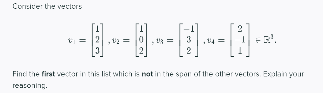 Consider the vectors
Vị =
2
, V2 =
V3
3
E R³.
, V4 =
Find the first vector in this list which is not in the span of the other vectors. Explain your
reasoning.
