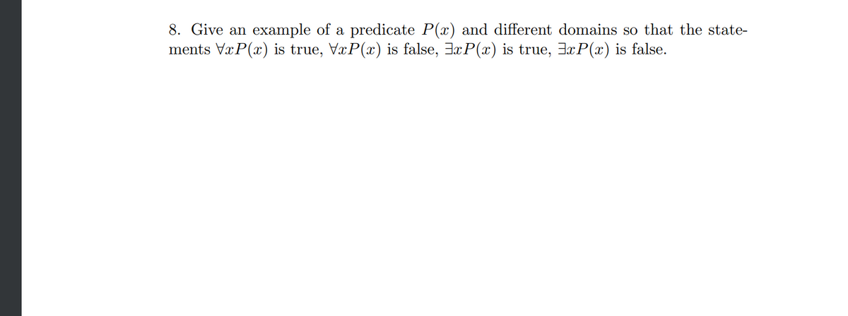 8. Give an example of a predicate P(x) and different domains so that the state-
ments VxP(x) is true, VxP(x) is false, xP(x) is true, xP(x) is false.