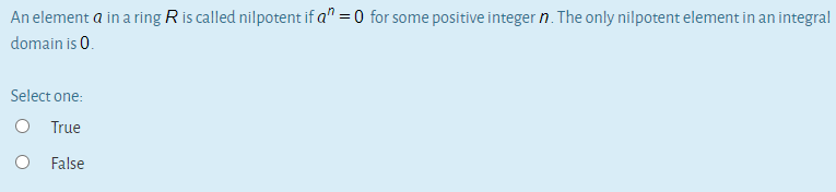 An element a in a ring R is called nilpotent if a" =0 for some positive integer n. The only nilpotent element in an integral
domain is 0.
Select one:
O True
False
