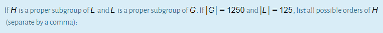 If H is a proper subgroup of L and L is a proper subgroup of G. If |G| = 1250 and |L| = 125, list all possible orders of H
(separate by a comma):
