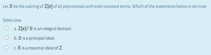 Let S be the subring of Z[x] of all polynomials with even constant terms. Which of the statements below is not true:
Select one:
O a. Z[x]/S is an integral domain.
O b. S is a principal ideal.
O cS is a maximal ideal of Z.
