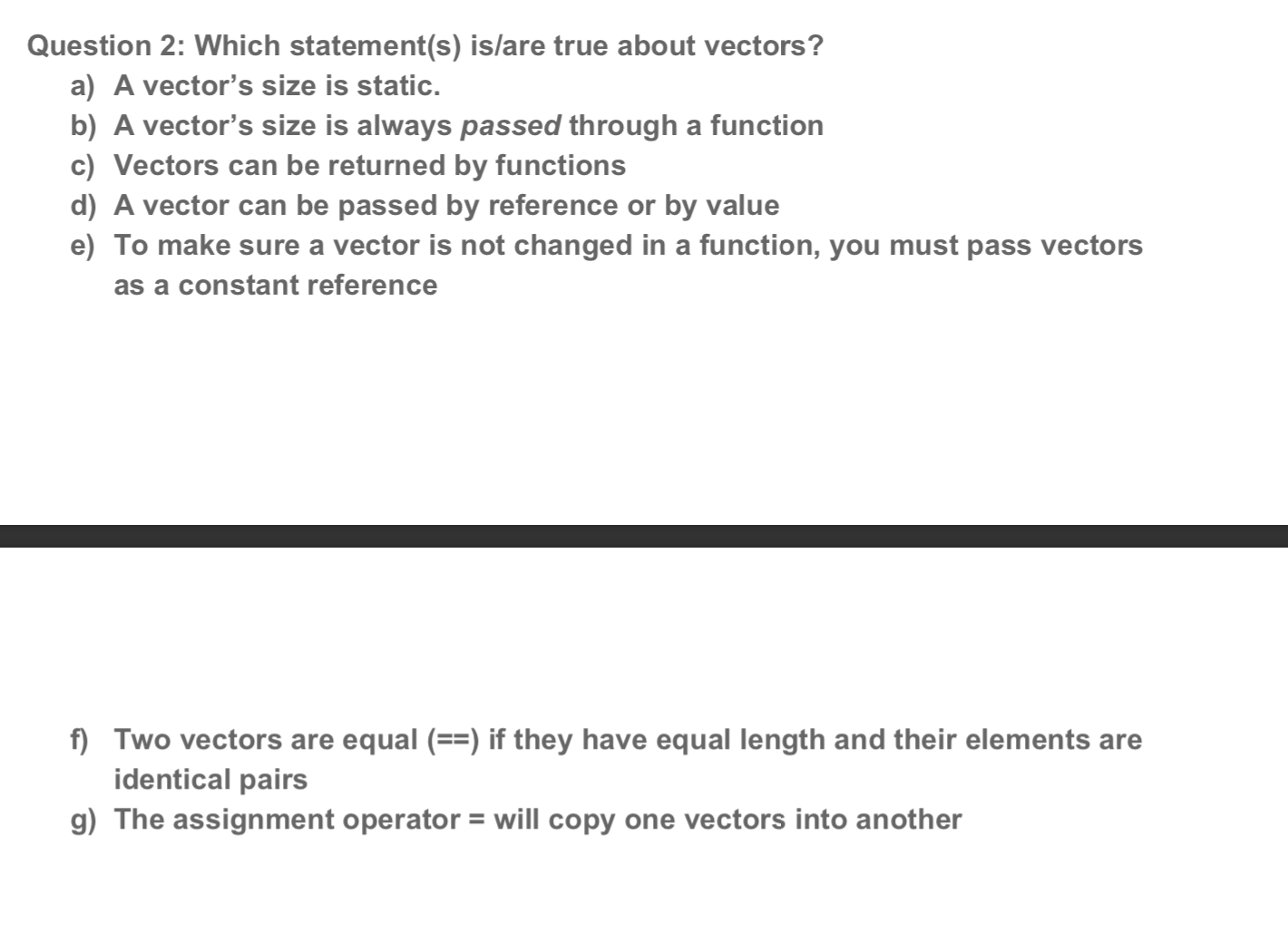 Question 2: Which statement(s) is/are true about vectors?
a) A vector's size is static.
b) A vector's size is always passed through a function
c) Vectors can be returned by functions
d) A vector can be passed by reference or by value
e) To make sure a vector is not changed in a function, you must pass vectors
as a constant reference
f) Two vectors are equal (==) if they have equal length and their elements are
identical pairs
g) The assignment operator = will copy one vectors into another
