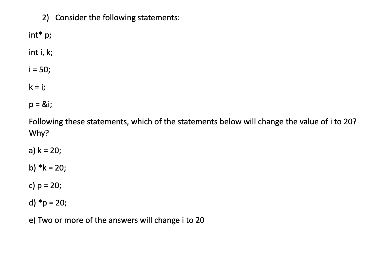 2) Consider the following statements:
int* p;
int i, k;
i = 50;
k = i;
p = &i;
%3!
Following these statements, which of the statements below will change the value of i to 20?
Why?
a) k = 20;
b) *k = 20;
%3D
c) p = 20;
%3D
d) *p = 20;
e) Two or more of the answers will change i to 20
