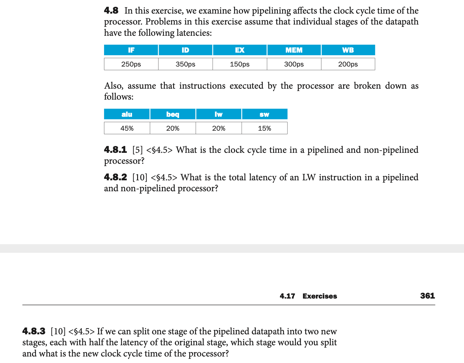 4.8 In this exercise, we examine how pipelining affects the clock cycle time of the
processor. Problems in this exercise assume that individual stages of the datapath
have the following latencies:
IF
ID
EX
MEM
WB
250ps
350ps
150ps
300ps
200ps
Also, assume that instructions executed by the processor are broken down as
follows:
alu
beq
Iw
SW
45%
20%
20%
15%
4.8.1 [5] <$4.5> What is the clock cycle time in a pipelined and non-pipelined
processor?
4.8.2 [10] <$4.5> What is the total latency of an LW instruction in a pipelined
and non-pipelined processor?
4.17 Exercises
361
4.8.3 [10] <$4.5> If we can split one stage of the pipelined datapath into two new
stages, each with half the latency of the original stage, which stage would you split
and what is the new clock cycle time of the processor?
