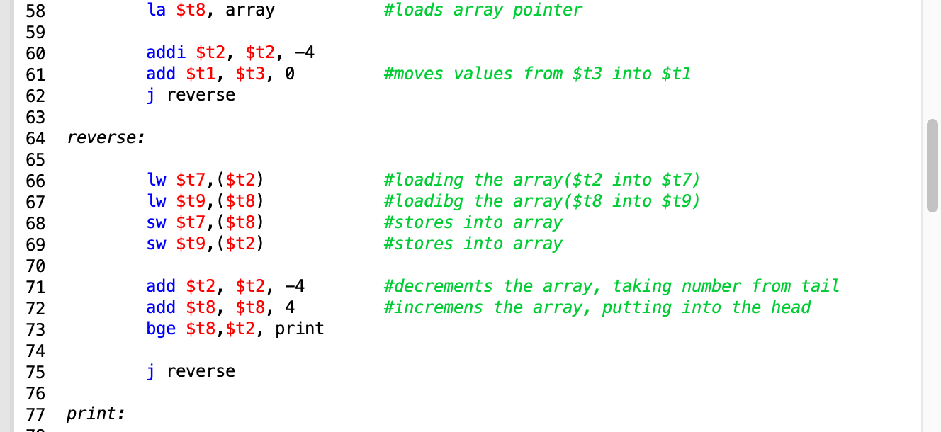 la $t8, array
#loads array pointer
58
59
addi $t2, $t2, -4
add $t1, $t3, 0
60
#moves values from $t3 into $t1
61
62
j reverse
63
64
reverse:
65
lw $t7, ($t2)
lw $t9, $t8)
Sw $t7, ($t8)
sw $t9, ($t2)
#loading the array($t2 into $t7)
#loadibg the array($t8 into $t9)
#stores into array
#stores into array
66
67
69
70
add $t2, $t2, -4
add $t8, $t8, 4
bge $t8, $t2, print
#decrements the array, taking number from tail
#incremens the array, putting into the head
71
72
74
j reverse
75
76
77 print
883RRSRSRSE.
