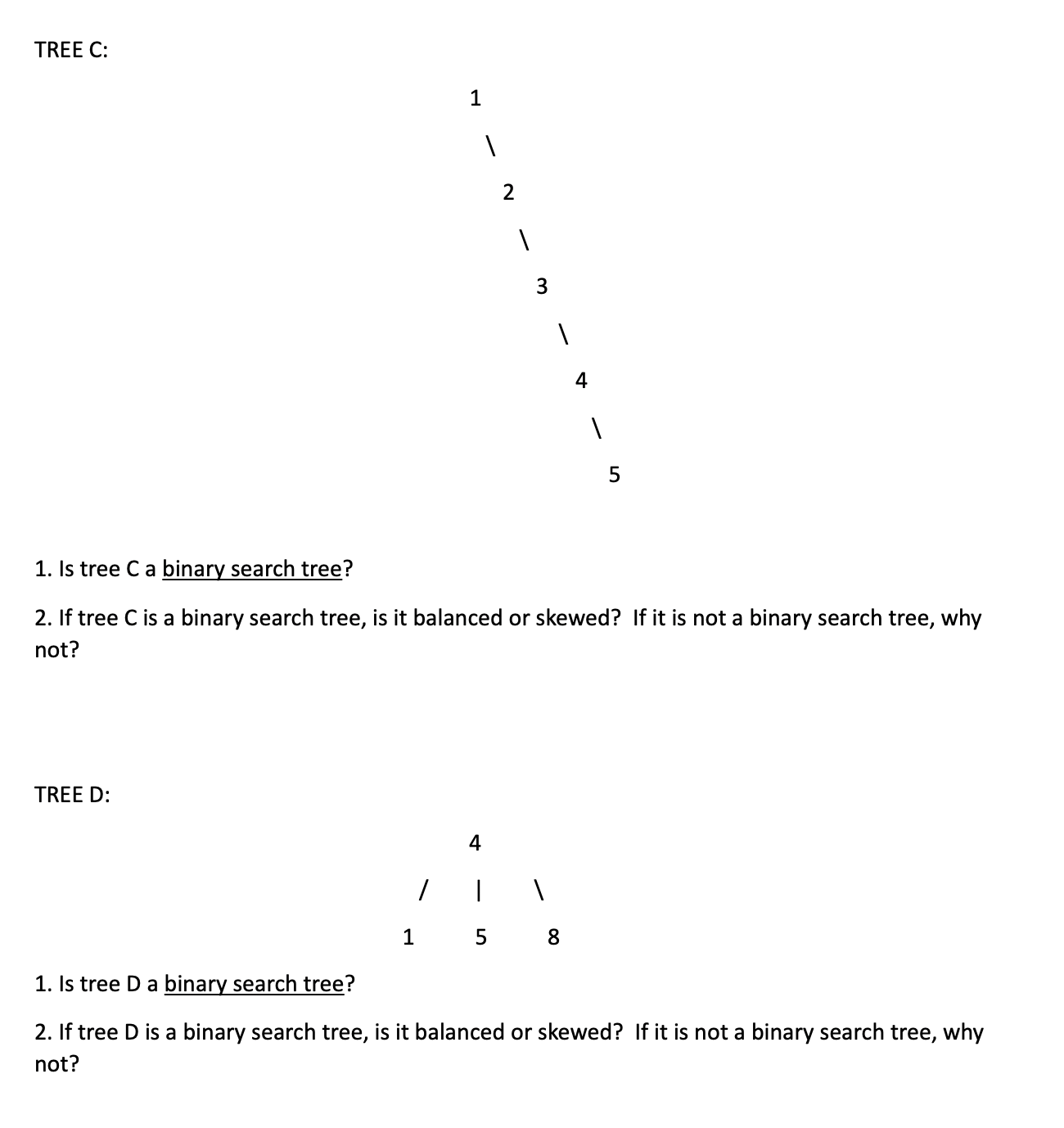 TREE C:
1. Is tree Ca binary search tree?
2. If tree C is a binary search tree, is it balanced or skewed? If it is not a binary search tree, why
not?
