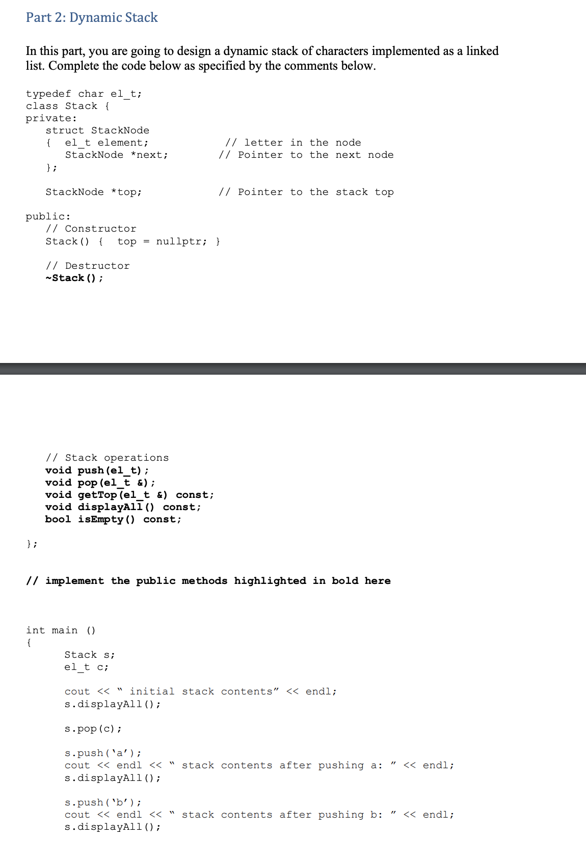 Part 2: Dynamic Stack
In this part, you are going to design a dynamic stack of characters implemented as a linked
list. Complete the code below as specified by the comments below.
typedef char el_t;
class Stack {
private:
struct StackNode
{
el_t element;
StackNode *next;
// letter in the node
// Pointer to the next node
} ;
StackNode *top;
// Pointer to the stack top
public:
// Constructor
Stack() {
top = nullptr; }
// Destructor
-Stack () ;
// Stack operations
void push (el_t);
void pop (el t &);
void getTop (el_t &) const;
void displayAll () const;
bool isEmpty() const;
} ;
// implement the public methods highlighted in bold here
int main ()
{
Stack s;
el_t c;
cout << " initial stack contents" << endl;
s.displayAl1();
s.pop (c);
s.push('a');
cout << endl << "
stack contents after pushing a:
<< endl;
s.displayAl1();
s.push( 'b');
cout << endl << " stack contents after pushing b:
s.displayAl1();
<< endl;
