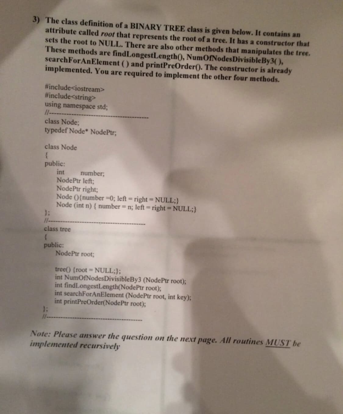 3) The class definition of a BINARY TREE class is given below. It contains an
attribute called root that represents the root of a tree. It has a constructor that
sets the root to NULL. There are also other methods that manipulates the tree.
These methods are findLongestLength(), NumOfNodesDivisibleBy3(),
searchForAnElement () and printPreOrder(). The constructor is already
implemented. You are required to implement the other four methods.
#include<iostream>
#include<string>
using namespace std;
11---
class Node;
typedef Node* NodePtr;
class Node
public:
int
NodePtr left;
NodePtr right;
Node (0{number =0; left = right= NULL;}
Node (int n) { number = n; left = right = NULL;}
3:
11--
number;
class tree
public:
NodePtr root;
tree() (root NULL;};
int NumOfNodesDivisibleBy3 (NodePtr root);
int findLongestLength(NodePtr root);
int searchForAnElement (NodePtr root, int key);
int printPreOrder(NodePtr root);
3:
1--
Note: Please answer the question on the next page. All routines MUST be
implemented recursively
