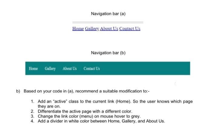 Navigation bar (a)
Home Gallery About Us Contact Us
Navigation bar (b)
Home Gallery About Us Contact Us
b) Based on your code in (a), recommend a suitable modification to:-
1. Add an "active" class to the current link (Home). So the user knows which page
they are on.
2.
Differentiate the active page with a different color.
3. Change the link color (menu) on mouse hover to grey.
4. Add a divider in white color between Home, Gallery, and About Us.