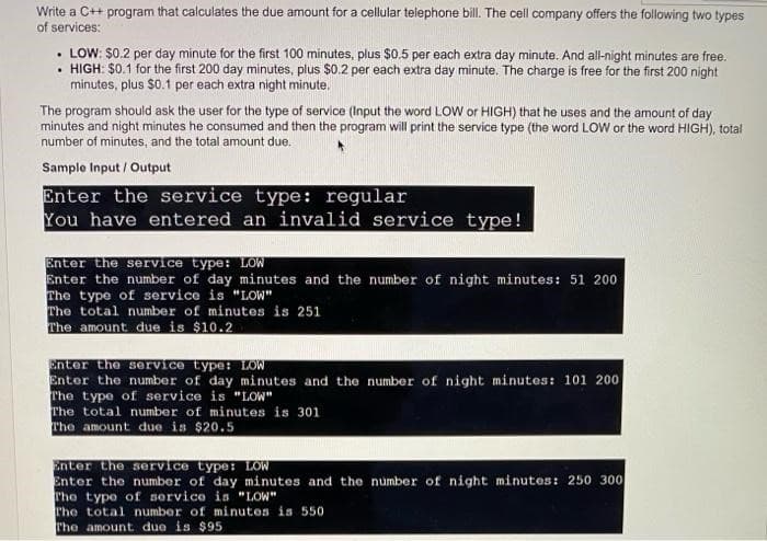 Write a C++ program that calculates the due amount for a cellular telephone bill. The cell company offers the following two types
of services:
.LOW: $0.2 per day minute for the first 100 minutes, plus $0.5 per each extra day minute. And all-night minutes are free.
. HIGH: $0.1 for the first 200 day minutes, plus $0.2 per each extra day minute. The charge is free for the first 200 night
minutes, plus $0.1 per each extra night minute.
The program should ask the user for the type of service (Input the word LOW or HIGH) that he uses and the amount of day
minutes and night minutes he consumed and then the program will print the service type (the word LOW or the word HIGH), total
number of minutes, and the total amount due.
Sample Input/Output
Enter the service type: regular
You have entered an invalid service type!
Enter the service type: LOW
Enter the number of day minutes and the number of night minutes: 51 200
The type of service is "LOW"
The total number of minutes is 251
The amount due is $10.2
Enter the service type: LOW
Enter the number of day minutes and the number of night minutes: 101 200
The type of service is "LOW"
The total number of minutes is 301
The amount due is $20.5
Enter the service type: LOW
Enter the number of day minutes and the number of night minutes: 250 300
The type of service is "LOW"
The total number of minutes is 550
The amount due is $95