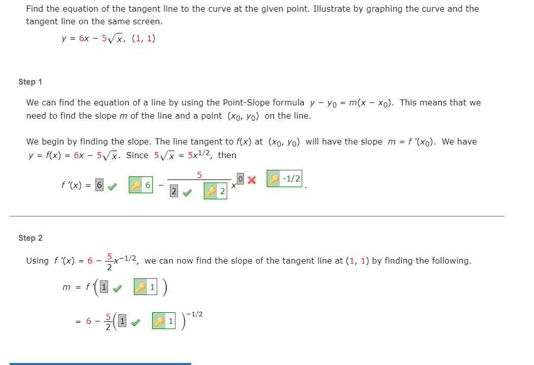 Find the equation of the tangent line to the curve at the given point. Illustrate by graphing the curve and the
tangent line on the same screen.
y = 6x - 5/x, (1, 1)
Step 1
We can find the equation of a line by using the Point-Slope formula y - Yo = m(x - xo). This means that we
need to find the slope m of the line and a point (xo, Yo) on the line.
We begin by finding the slope. The line tangent to f(x) at (xo, Yo) will have the slope m = f '(xo). We have
y = f(x) = 6x – 5/x. Since 5Vx = 5x1/2, then
-1/2
f '(x) = 6
Step 2
Using f '(x) = 6 -
we can now find the slope of the tangent line at (1, 1) by finding the following.
m = f
1
-1/2
= 6 -
