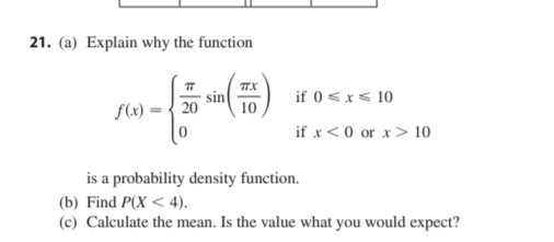 21. (a) Explain why the function
TTX
sin
10
if 0 <x< 10
f(x)
20
if x< 0 or x> 10
is a probability density function.
(b) Find P(X < 4).
(c) Calculate the mean. Is the value what you would expect?
