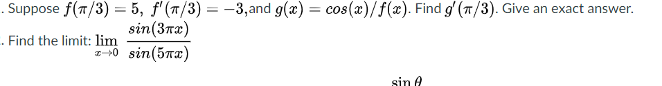 . Suppose f(7/3) = 5, f'(1/3) = –3,and g(x) =
sin(3тx)
0 sin(5пx)
cos(x)/f(x). Find g' (T/3). Give an exact answer.
. Find the limit: lim
sin A
