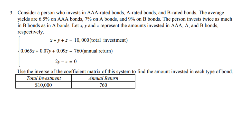 Consider a person who invests in AAA-rated bonds, A-rated bonds, and B-rated bonds. The average
yields are 6.5% on AAA bonds, 7% on A bonds, and 9% on B bonds. The person invests twice as much
in B bonds as in A bonds. Let x, y and z represent the amounts invested in AAA, A, and B bonds,
respectively.
x + y + z = 10,000(total investment)
0.065x + 0.07y + 0.09z = 760(annual return)
2y – z = 0
Use the inverse of the coefficient matrix of this system to find the amount invested in each type of bond.
Total Investment
Annual Return
$10,000
760
