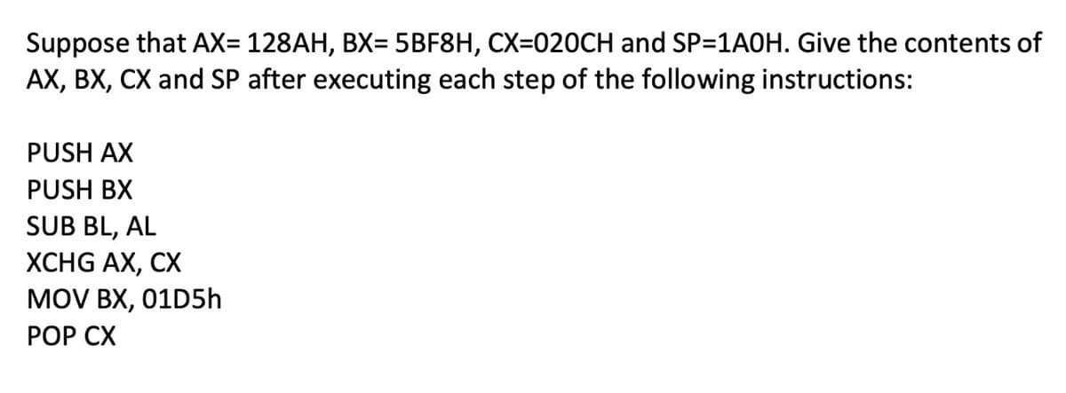 Suppose that AX= 128AH, BX= 5BF8H, CX=020CH and SP=1A0H. Give the contents of
AX, BX, CX and SP after executing each step of the following instructions:
%3D
PUSH AX
PUSH BX
SUB BL, AL
XCHG AX, CX
MOV BX, 01D5h
РOP СХ
