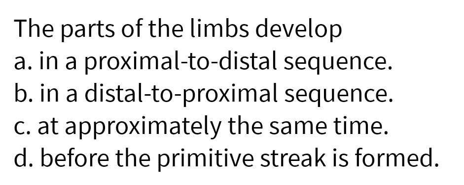 The parts of the limbs develop
a. in a proximal-to-distal sequence.
b. in a distal-to-proximal sequence.
C. at approximately the same time.
d. before the primitive streak is formed.
