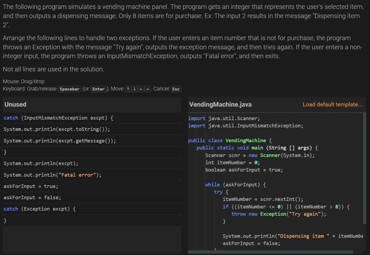 The following program simulates a vending machine panel. The program gets an integer that represents the user's selected item,
and then outputs a dispensing message. Only 8 items are for purchase. Ex: The input 2 results in the message "Dispensing item
2".
Arrange the following lines to handle two exceptions. If the user enters an item number that is not for purchase, the program
throws an Exception with the message "Try again", outputs the exception message, and then tries again. If the user enters a non-
integer input, the program throws an InputMismatchException, outputs "Fatal error", and then exits.
Not all lines are used in the solution.
Mouse: Drag/drop
Keyboard: Grab/release Spacebar (or Enter ). Move t++→. Cancel Esc
Unused
VendingMachine.java
Load default template...
catch (InputMismatchException excpt) {
import java.util.Scanner;
import java.util.InputMismatchException;
System.out.println(excpt.toString());
System.out.println(excpt.getMessage ());
public class VendingMachine {
public static void main (String [] args) {
Scanner scnr = new Scanner(System.in);
int itemNumber = 0;
System.out.println(excpt);
boolean askForInput = true;
System.out.println("Fatal error");
askForInput = true;
while (askForInput) {
try {
itemNumber = scnr.nextInt();
askForInput = false;
if ((itemNumber <= 0) || (itemNumber > 8)) {
throw new Exception("Try again");
}
catch (Exception excpt) {
System.out.println("Dispensing item "
askForInput = false;
+ itemNumbe
