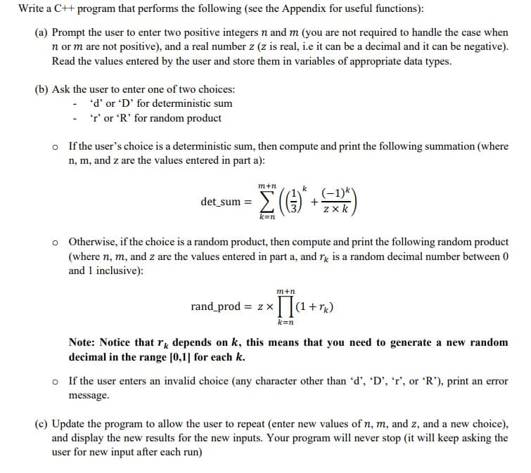 Write a C++ program that performs the following (see the Appendix for useful functions):
(a) Prompt the user to enter two positive integers n and m (you are not required to handle the case when
n or m are not positive), and a real number z (z is real, i.e it can be a decimal and it can be negative).
Read the values entered by the user and store them in variables of appropriate data types.
(b) Ask the user to enter one of two choices:
- 'd' or 'D' for deterministic sum
- T' or 'R' for random product
o If the user's choice is a deterministic sum, then compute and print the following summation (where
n, m, and z are the values entered in part a):
m+n
k
det sum = 2(
(-1)*)
z x k
k=n
o Otherwise, if the choice is a random product, then compute and print the following random product
(where n, m, and z are the values entered in part a, and rg is a random decimal number between 0
and 1 inclusive):
m+n
[]a +r)
rand prod = z x
(1+
k=n
Note: Notice that rg depends on k, this means that you need to generate a new random
decimal in the range [0,1] for each k.
o If the user enters an invalid choice (any character other than 'd', 'D', 'r', or 'R'), print an error
message.
(c) Update the program to allow the user to repeat (enter new values of n, m, and z, and a new choice),
and display the new results for the new inputs. Your program will never stop (it will keep asking the
user for new input after each run)
