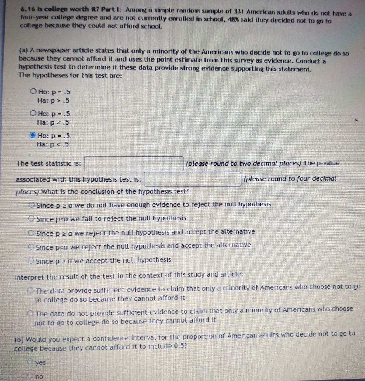 6.16 Is college worth it? Part I: Among a simple random sample of 331 American adults who do rat have a
four-year college degree and are not currently enrolled in school, 48% said they decided not to go to
college because they could not afford school.
(a) A newspaper article states that only a minority of the Americans who decide not to go to college do so
because they cannot afford it and uses the point estimate from this survey as evidence. Conduct a
hypothesis test to determine if these data provide strong evidence supporting this staternent.
The hypotheses for this test are:
O Ho: p = .5
На: р > .5
O Ho: p = .5
Ha: p .5
Ho: p = .5
%3D
Ha: p
На: р < .5
The test statistic is:
(please round to two decimat places) The p-value
associated with this hypothesis test is:
(please round to four decimal
places) What is the conclusion of the hypothesis test?
O Since p 2 a we do not have enough evidence to reject the null hypothesis
O Since p<a we fail to reject the null hypothesis
O Since p 2 a we reject the null hypothesis and accept the alternative
O Since p<a we reject the null hypothesis and accept the alternative
O Since p 2 a we accept the null hypothesis
Interpret the result of the test in the context of this study and article:
O The data provide sufficient evidence to claim that only a minority of Americans who choose not to go
to college do so because they cannot afford it
O The data do not provide sufficient evidence to claim that only a minority of Americans who choose
not to go to college do so because they cannot afford it
(b) Would you expect a confidence interval for the proportion of American adults who decide not to go to
college because they cannot afford it to include 0,5
Oyes
no
