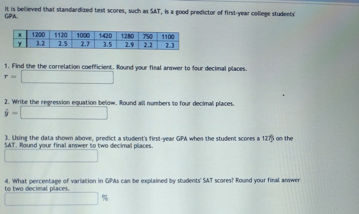 It is believed that standardized test scores, such as SAT, is a good predictor of first-year college students'
GPA.
1200
1120
1000
1420
1280
750
1100
y
3.2
2.5
2.7
3.5
2.9
2.2
2.3
1. Find the the correlation coefficient. Round your final answer to four decimal places.
2. Write the regression equation below. Round all numbers to four decimal places.
3. Using the data shown above, predict a student's first-year GPA when the student scores a 1275 on the
SAT. Round your final answer to two decimal places.
4. What percentage of variation in GPAS can be explained by students' SAT scores? Round your final answer
to two decimal places.
