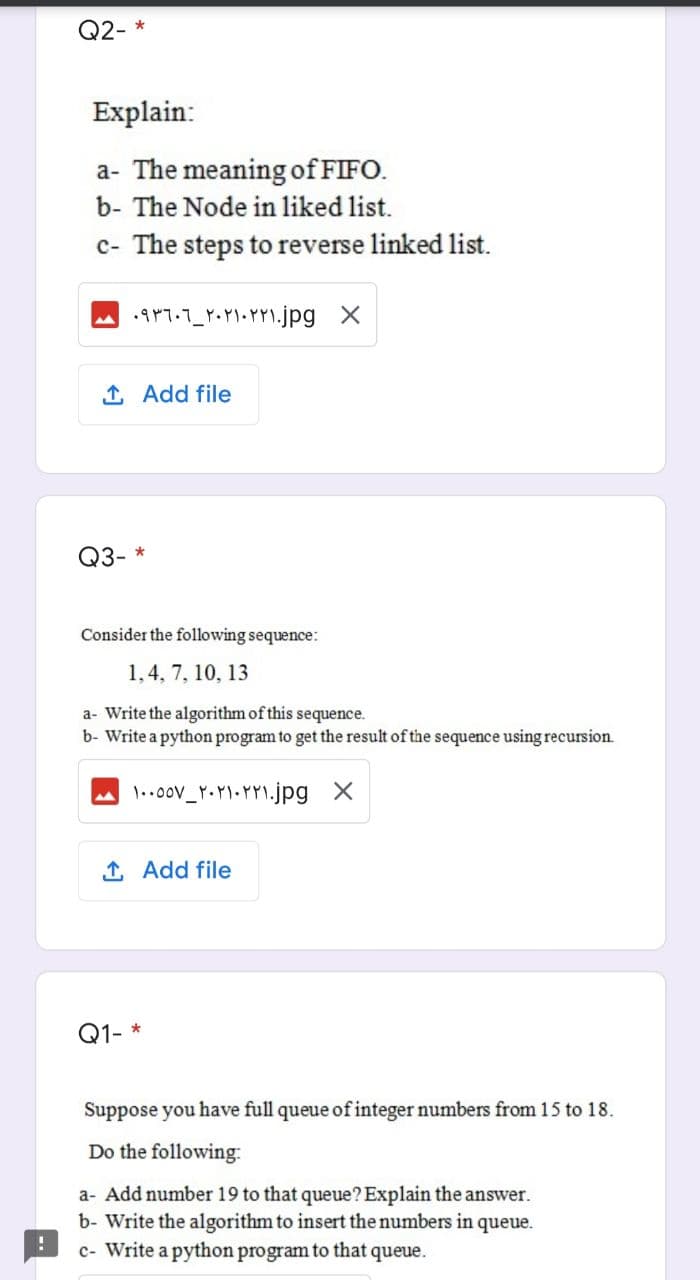 Q2- *
Explain:
a- The meaning of FIFO.
b- The Node in liked list.
c- The steps to reverse linked list.
1 Add file
Q3- *
Consider the following sequence:
1,4, 7, 10, 13
a- Write the algorithm of this sequence.
b- Write a python program to get the result of the sequence using recursion.
1 Add file
Q1- *
Suppose you have full queue of integer numbers from 15 to 18.
Do the following:
a- Add number 19 to that queue? Explain the answer.
b- Write the algorithm to insert the numbers in
c- Write a python program to that queue.
queue.
