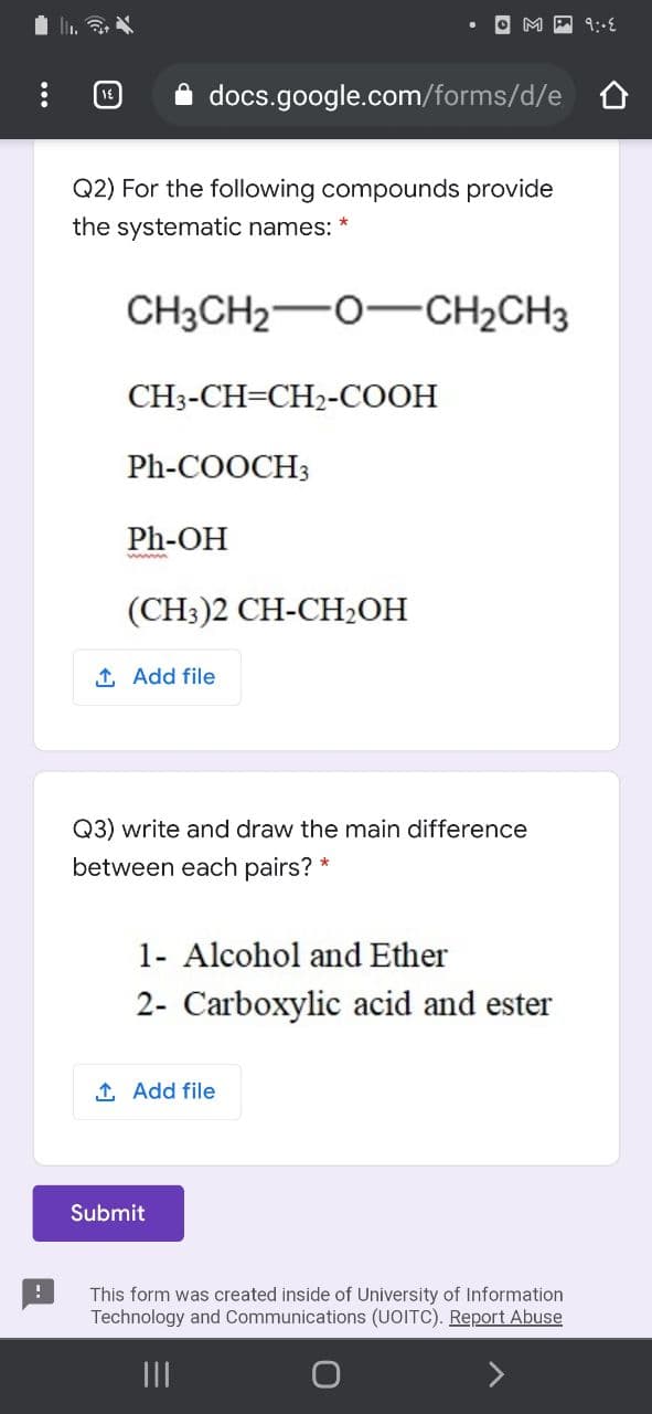 A docs.google.com/forms/d/e o
Q2) For the following compounds provide
the systematic names: *
CH3CH2-0-CH2CH3
CH3-CH=CH2-COOH
Ph-COOCH3
Ph-OH
(CH3)2 CH-CH,ОН
1 Add file
Q3) write and draw the main difference
between each pairs? *
1- Alcohol and Ether
2- Carboxylic acid and ester
1 Add file
Submit
This form was created inside of University of Information
Technology and Communications (UOITC). Report Abuse
II
