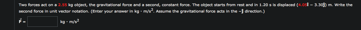 Two forces act on a 2.55 kg object, the gravitational force and a second, constant force. The object starts from rest and in 1.20 s is displaced (4.05î – 3.30j) m. Write the
second force in unit vector notation. (Enter your answer in kg • m/s?. Assume the gravitational force acts in the -j direction.)
