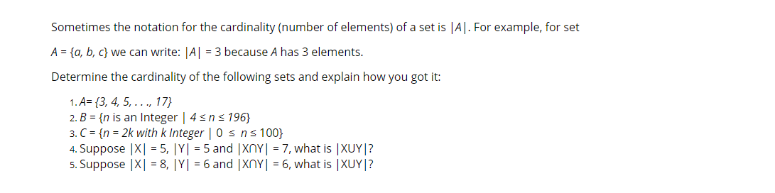 Sometimes the notation for the cardinality (number of elements) of a set is |A|. For example, for set
A = {a, b, c} we can write: |A| = 3 because A has 3 elements.
Determine the cardinality of the following sets and explain how you got it:
1. A= {3, 4, 5, .. ., 17}
2. B = {n is an Integer | 4sns 196}
3. C = {n = 2k with k Integer | 0 s ns 100}
4. Suppose |X| = 5, |Y| = 5 and |XNY| = 7, what is |XUY|?
5. Suppose |X| = 8, |Y| = 6 and |XNY| = 6, what is |XUY|?
