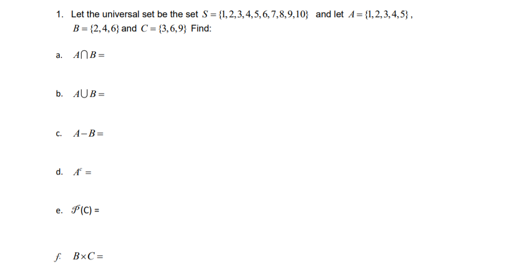 1. Let the universal set be the set S = {1,2,3,4,5,6,7,8,9,10} and let A= {1,2,3,4,5} ,
B = {2,4,6} and C = {3,6,9} Find:
a. ANB=
b. AUB =
c. A-B=
d. A° =
e. P(C) =
f. B×C=
