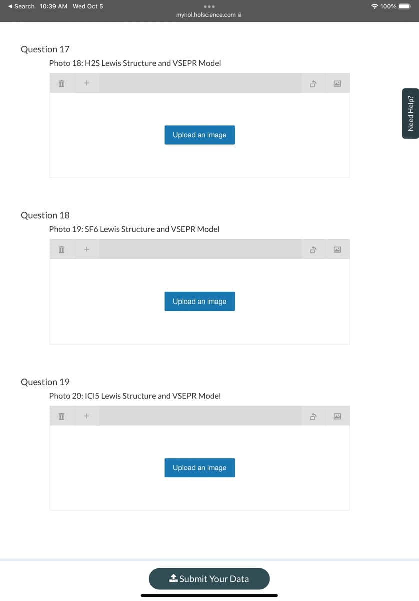 ◄ Search 10:39 AM Wed Oct 5
Question 17
Photo 18: H2S Lewis Structure and VSEPR Model
m
Question 18
m
Question 19
+
Photo 19: SF6 Lewis Structure and VSEPR Model
111
myhol.holscience.com
+
Upload an image
+
Photo 20: IC15 Lewis Structure and VSEPR Model
Upload an image
Upload an image
Submit Your Data
fo
2
100%
Need Help?