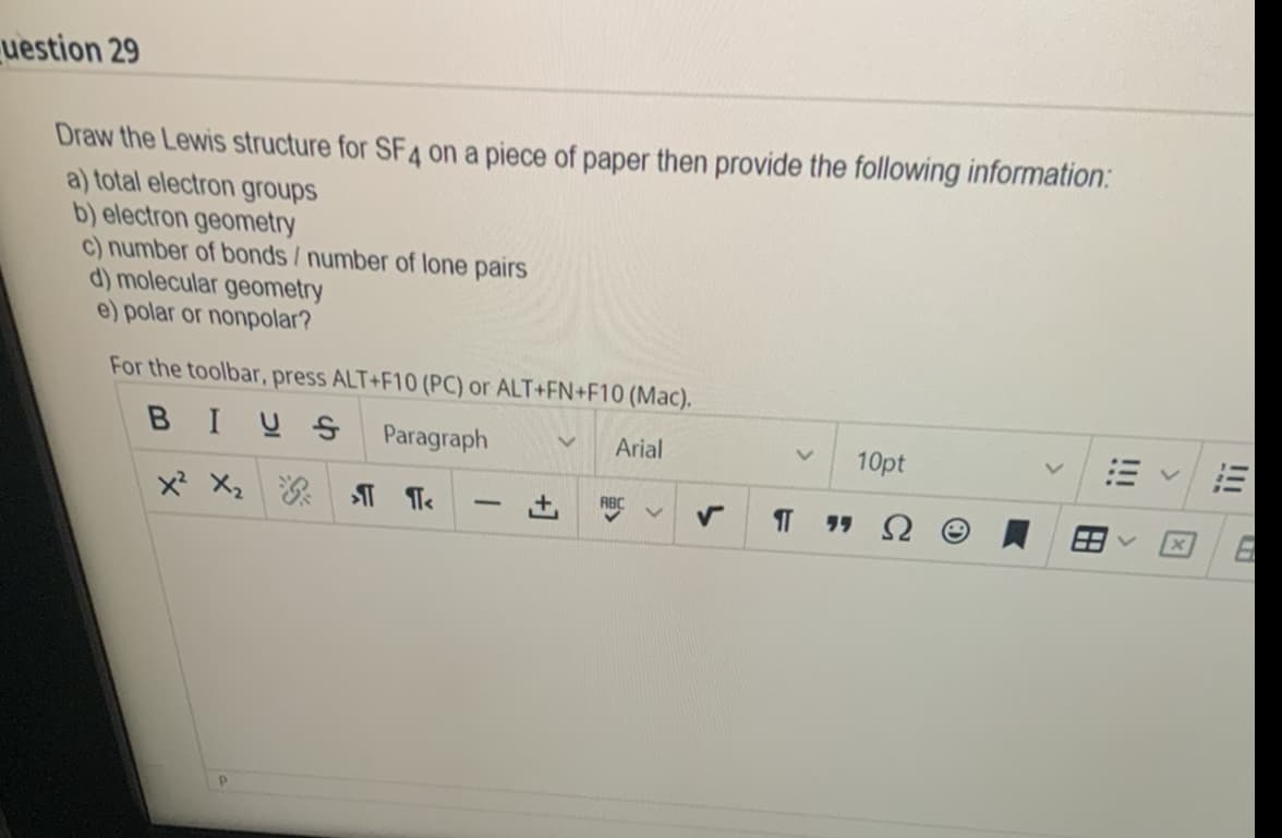 uestion 29
Draw the Lewis structure for SF4 on a piece of paper then provide the following information:
a) total electron groups
b) electron geometry
c) number of bonds / number of lone pairs
d) molecular geometry
e) polar or nonpolar?
For the toolbar, press ALT+F10 (PC) or ALT+FN+F10 (Mac).
BIUS
Paragraph
V Arial
X² X₂ > ¶<
-
ABC
10pt
""S
6