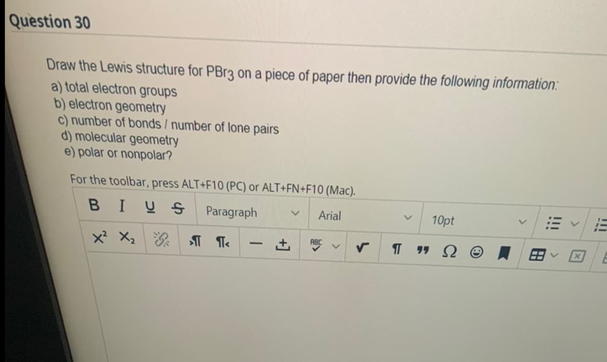 Question 30
Draw the Lewis structure for PBr3 on a piece of paper then provide the following information:
a) total electron groups
b) electron geometry
c) number of bonds / number of lone pairs
d) molecular geometry
e) polar or nonpolar?
For the toolbar, press ALT+F10 (PC) or ALT+FN+F10 (Mac).
BIUS Paragraph
Arial
X² X₂ >1<
-
ABC
V
V 10pt
ΠΠΩ
lii
E