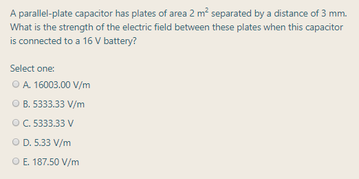 A parallel-plate capacitor has plates of area 2 m? separated by a distance of 3 mm.
What is the strength of the electric field between these plates when this capacitor
is connected to a 16 V battery?
Select one:
O A. 16003.00 V/m
О В. 5333.33 V/m
О С. 5333.33 V
O D. 5.33 V/m
O E. 187.50 V/m
