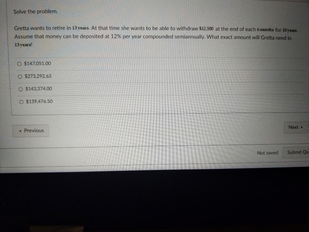 Solve the problem.
Gretta wants to retire in 13 years. At that time she wants to be able to withdraw $12,500 at the end of each 6 months for 10 years.
Assume that money can be deposited at 12% per year compounded semiannually. What exact amount will Gretta need in
13 years?
O $147,051.00
O $273,292.63
O $143,374.00
O $139,476.50
Next >
Previous
Submit Qu
Not saved