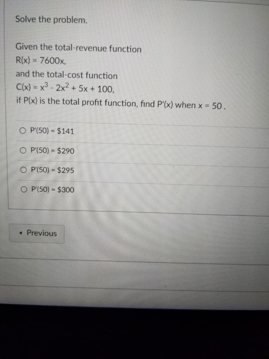 Solve the problem.
Given the total-revenue function
R(x) = 7600x,
and the total-cost function
C(x) = x³ - 2x² + 5x + 100,
if P(x) is the total profit function, find P'(x) when x = 50.
O P (50) = $141
O P (50) = $290
O P (50) $295
O P (50)
$300
< Previous